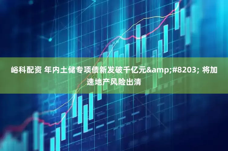 峪科配资 年内土储专项债新发破千亿元&#8203; 将加速地产风险出清