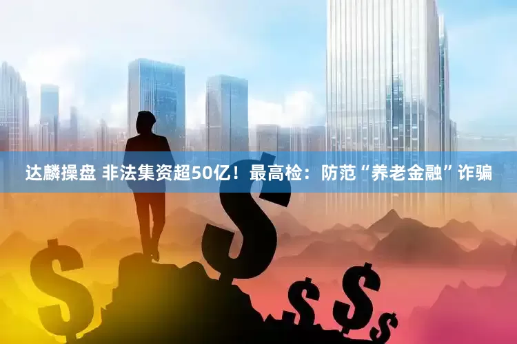达麟操盘 非法集资超50亿！最高检：防范“养老金融”诈骗