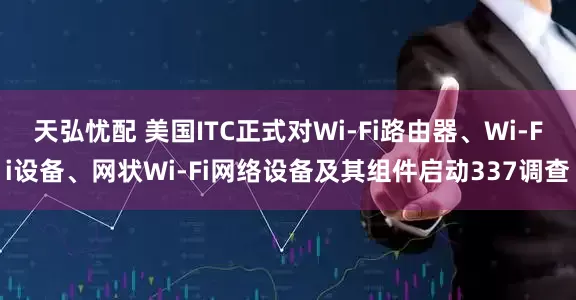 天弘忧配 美国ITC正式对Wi-Fi路由器、Wi-Fi设备、网状Wi-Fi网络设备及其组件启动337调查