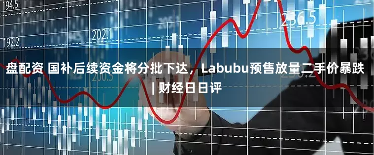 盘配资 国补后续资金将分批下达，Labubu预售放量二手价暴跌 | 财经日日评