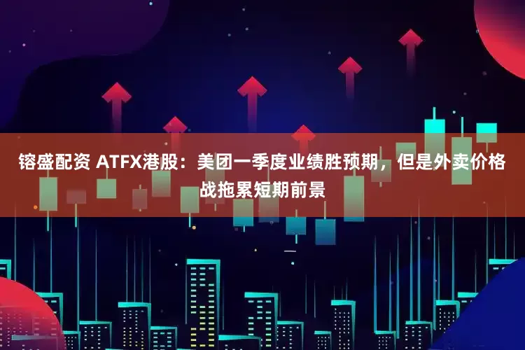镕盛配资 ATFX港股：美团一季度业绩胜预期，但是外卖价格战拖累短期前景