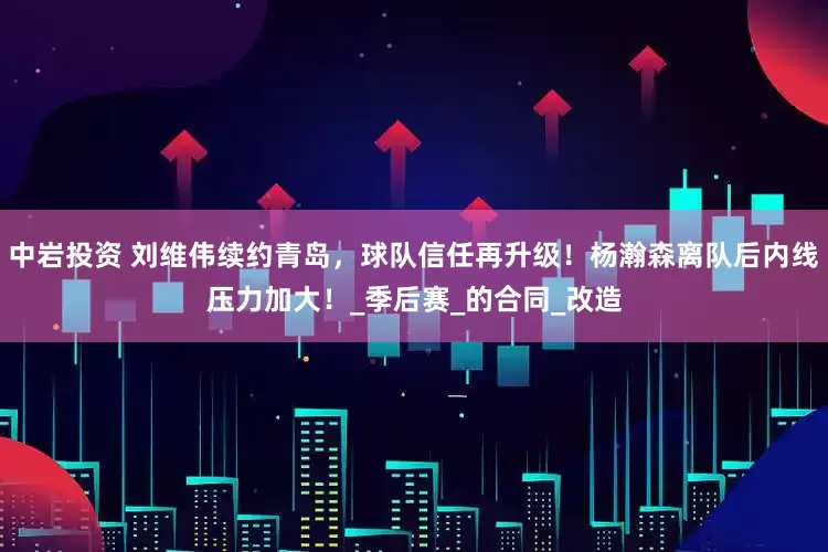 中岩投资 刘维伟续约青岛，球队信任再升级！杨瀚森离队后内线压力加大！_季后赛_的合同_改造