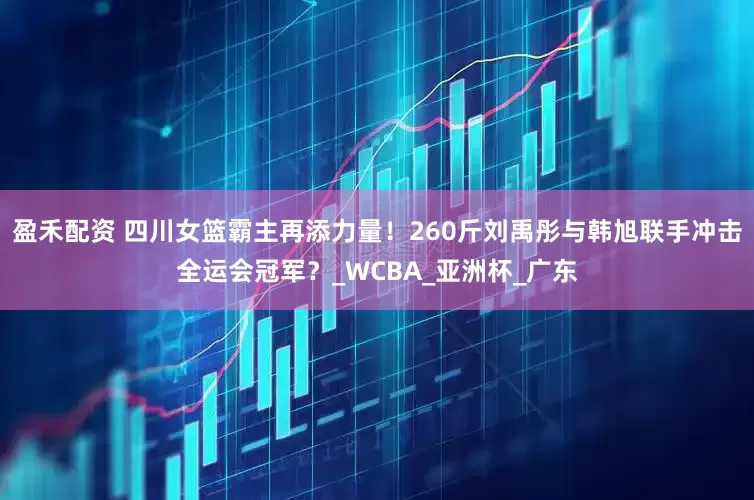 盈禾配资 四川女篮霸主再添力量！260斤刘禹彤与韩旭联手冲击全运会冠军？_WCBA_亚洲杯_广东