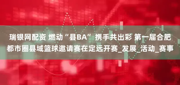 瑞银网配资 燃动“县BA” 携手共出彩 第一届合肥都市圈县域篮球邀请赛在定远开赛_发展_活动_赛事
