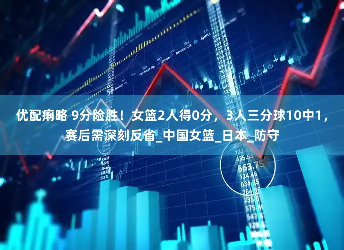 优配痢略 9分险胜！女篮2人得0分，3人三分球10中1，赛后需深刻反省_中国女篮_日本_防守