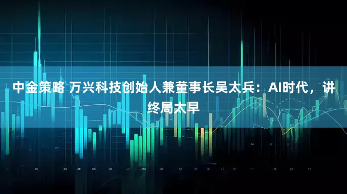 中金策略 万兴科技创始人兼董事长吴太兵：AI时代，讲终局太早
