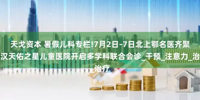 天戈资本 暑假儿科专栏!7月2日-7日北上鄂名医齐聚武汉天佑之星儿童医院开启多学科联合会诊_干预_注意力_治疗