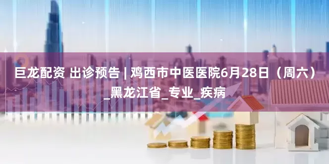巨龙配资 出诊预告 | 鸡西市中医医院6月28日（周六）_黑龙江省_专业_疾病