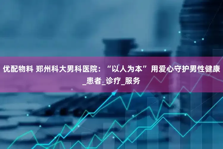 优配物料 郑州科大男科医院：“以人为本” 用爱心守护男性健康_患者_诊疗_服务