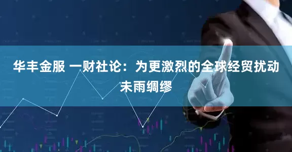 华丰金服 一财社论：为更激烈的全球经贸扰动未雨绸缪