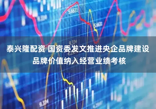 泰兴隆配资 国资委发文推进央企品牌建设 品牌价值纳入经营业绩考核