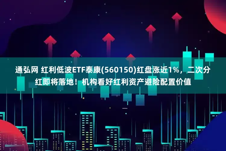 通弘网 红利低波ETF泰康(560150)红盘涨近1%，二次分红即将落地！机构看好红利资产避险配置价值