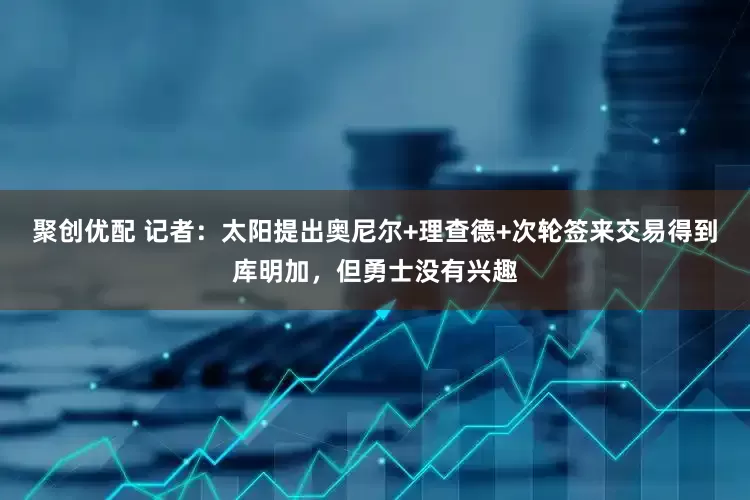 聚创优配 记者：太阳提出奥尼尔+理查德+次轮签来交易得到库明加，但勇士没有兴趣