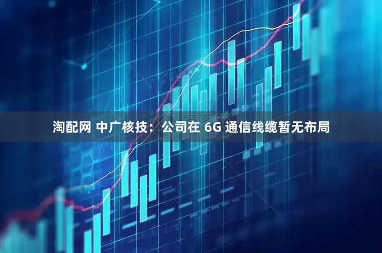 淘配网 中广核技：公司在 6G 通信线缆暂无布局