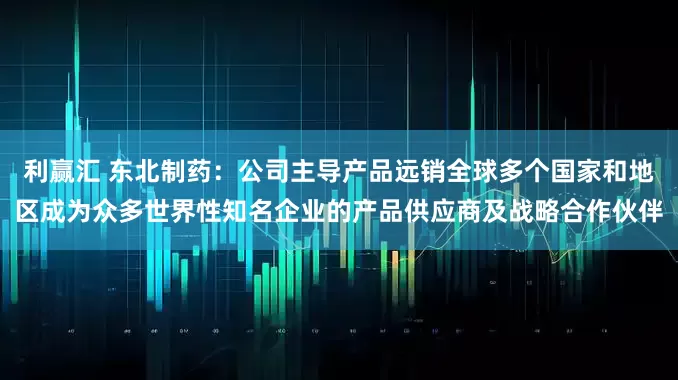利赢汇 东北制药：公司主导产品远销全球多个国家和地区成为众多世界性知名企业的产品供应商及战略合作伙伴