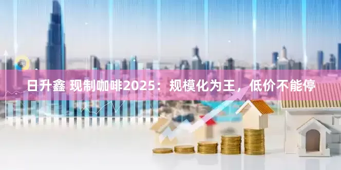 日升鑫 现制咖啡2025：规模化为王，低价不能停