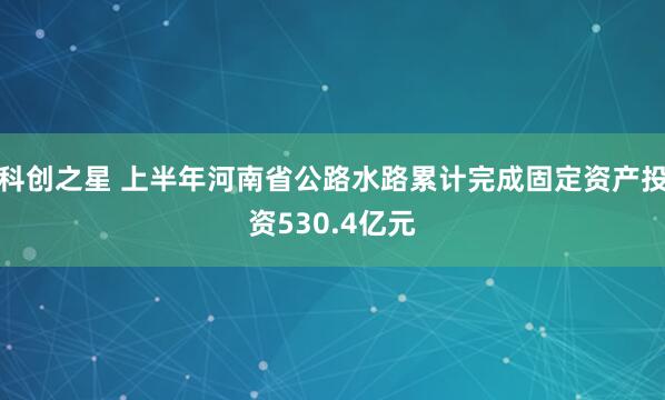 科创之星 上半年河南省公路水路累计完成固定资产投资530.4亿元