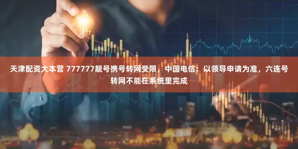天津配资大本营 777777靓号携号转网受限，中国电信：以领导申请为准，六连号转网不能在系统里完成