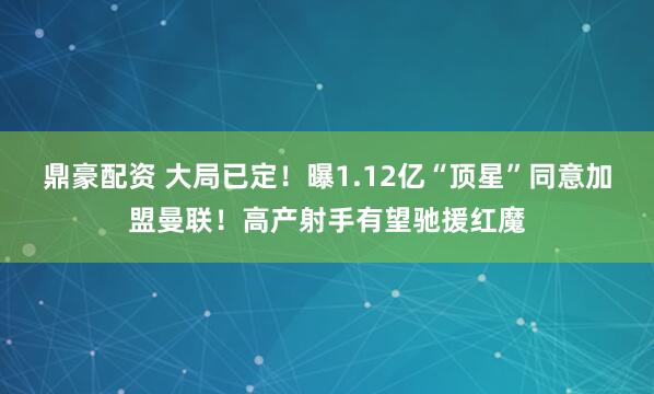 鼎豪配资 大局已定！曝1.12亿“顶星”同意加盟曼联！高产射手有望驰援红魔