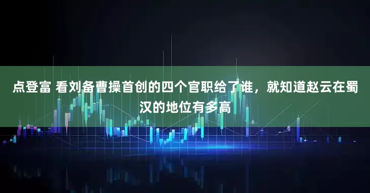 点登富 看刘备曹操首创的四个官职给了谁，就知道赵云在蜀汉的地位有多高