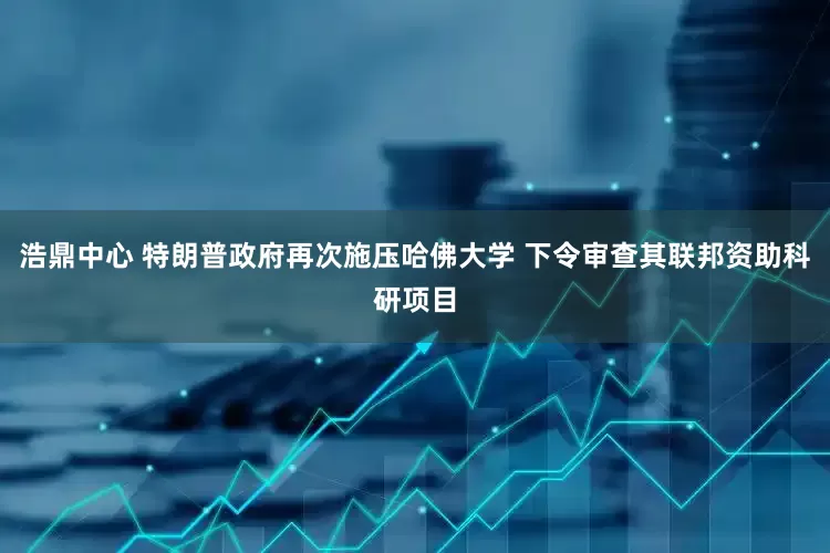 浩鼎中心 特朗普政府再次施压哈佛大学 下令审查其联邦资助科研项目