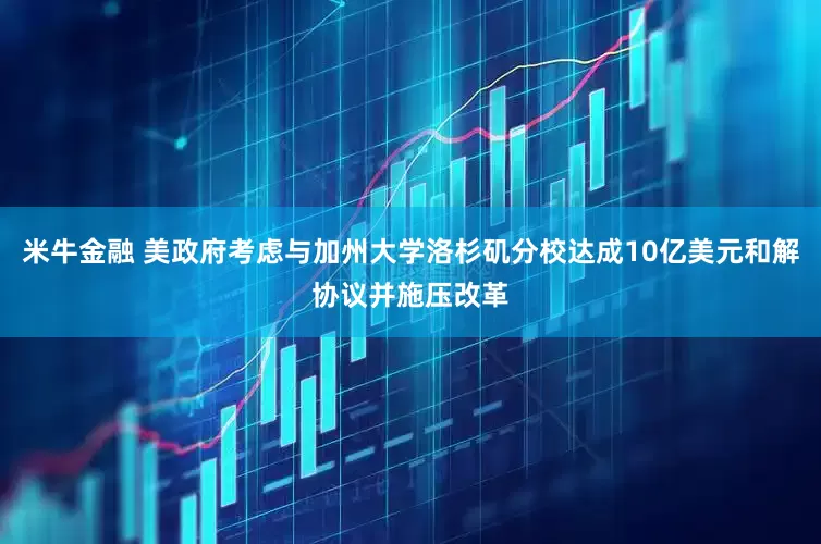 米牛金融 美政府考虑与加州大学洛杉矶分校达成10亿美元和解协议并施压改革