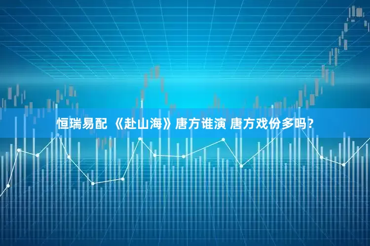 恒瑞易配 《赴山海》唐方谁演 唐方戏份多吗？