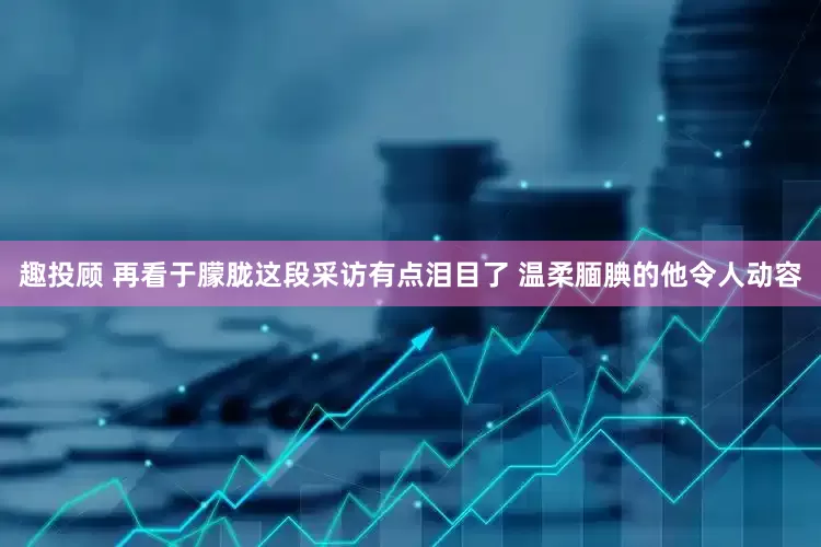 趣投顾 再看于朦胧这段采访有点泪目了 温柔腼腆的他令人动容