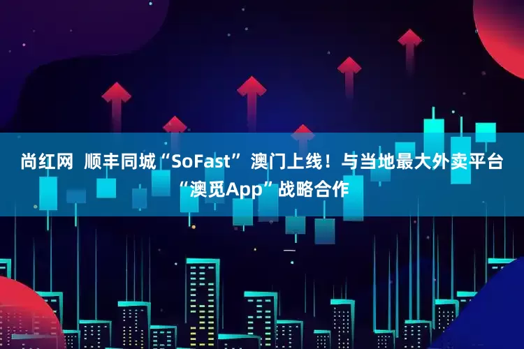 尚红网  顺丰同城“SoFast” 澳门上线！与当地最大外卖平台“澳觅App”战略合作