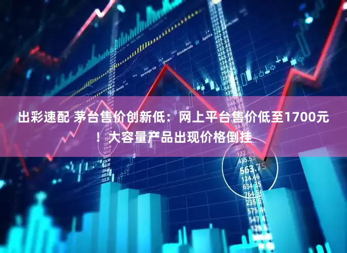 出彩速配 茅台售价创新低：网上平台售价低至1700元！大容量产品出现价格倒挂