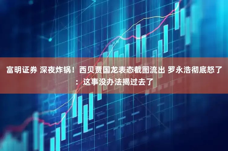 富明证券 深夜炸锅！西贝贾国龙表态截图流出 罗永浩彻底怒了：这事没办法揭过去了