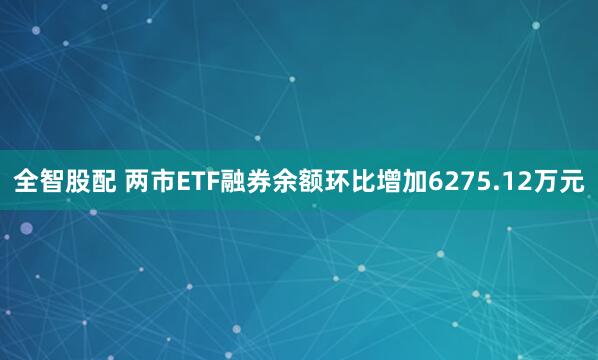 全智股配 两市ETF融券余额环比增加6275.12万元