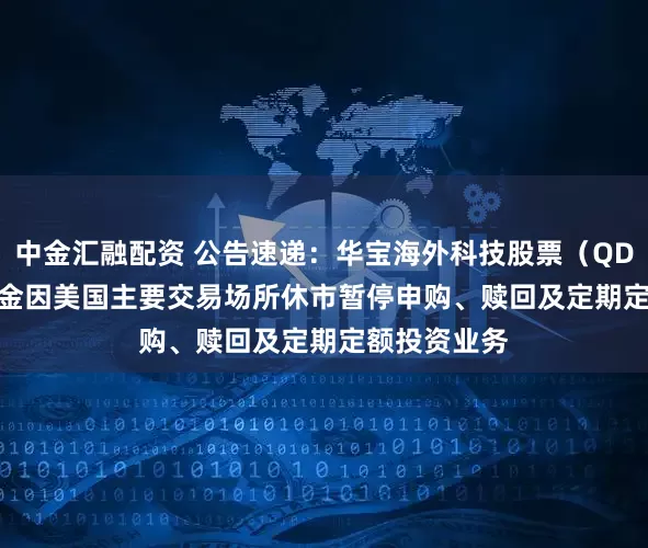 中金汇融配资 公告速递：华宝海外科技股票（QDII-LOF）基金因美国主要交易场所休市暂停申购、赎回及定期定额投资业务