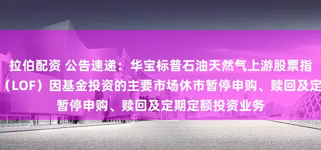 拉伯配资 公告速递：华宝标普石油天然气上游股票指数证券投资基金（LOF）因基金投资的主要市场休市暂停申购、赎回及定期定额投资业务