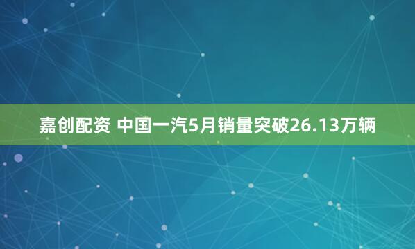 嘉创配资 中国一汽5月销量突破26.13万辆