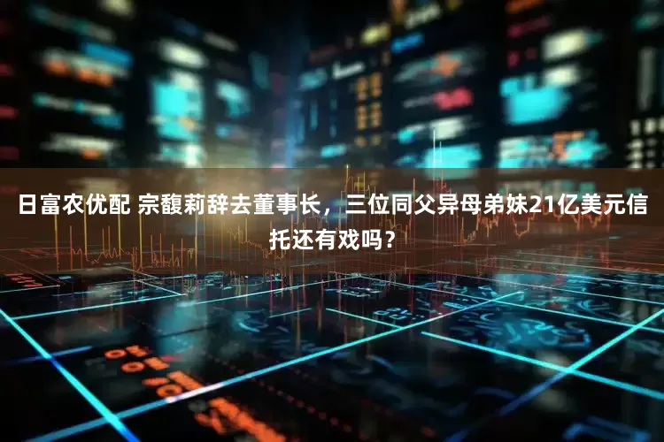 日富农优配 宗馥莉辞去董事长，三位同父异母弟妹21亿美元信托还有戏吗？