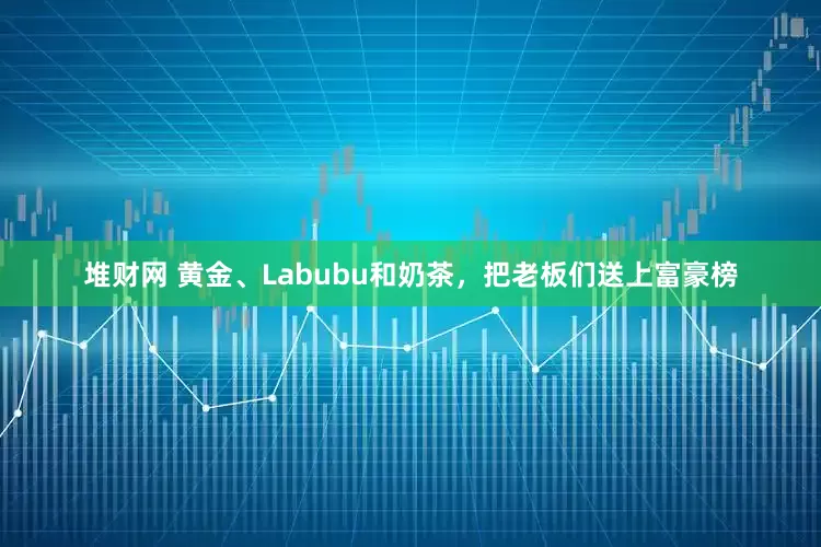 堆财网 黄金、Labubu和奶茶，把老板们送上富豪榜