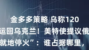 金多多策略 乌称1200具遗体被运回乌克兰！美特使提议俄乌“就地停火”：谁占据哪里，那里就是谁的领土