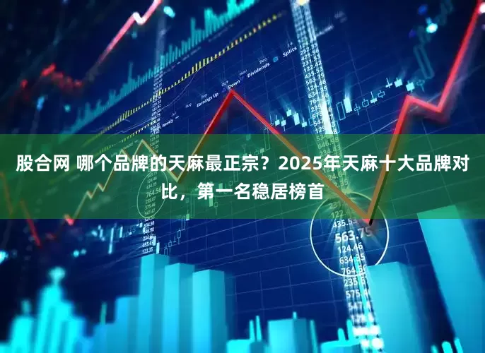 股合网 哪个品牌的天麻最正宗？2025年天麻十大品牌对比，第一名稳居榜首