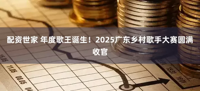 配资世家 年度歌王诞生！2025广东乡村歌手大赛圆满收官
