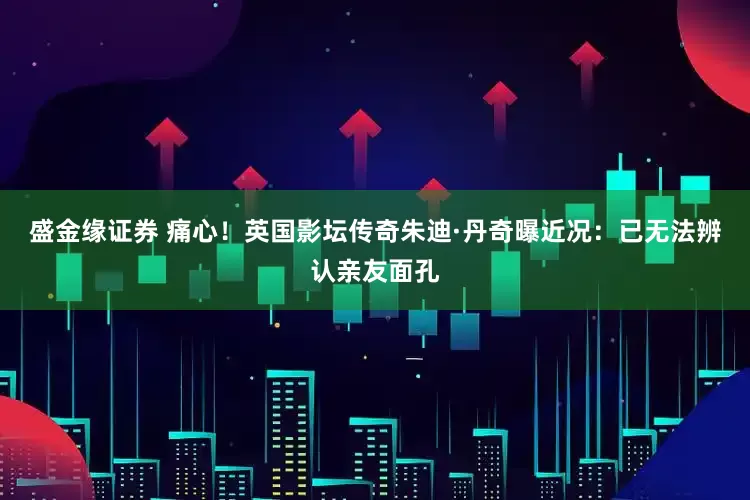 盛金缘证券 痛心！英国影坛传奇朱迪·丹奇曝近况：已无法辨认亲友面孔