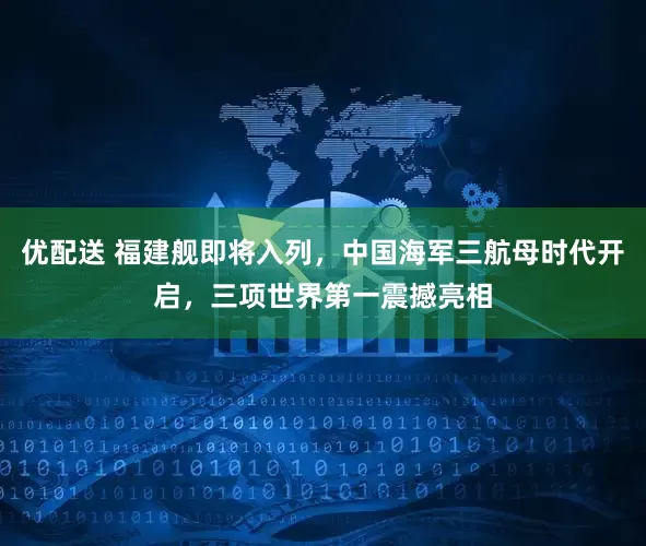 优配送 福建舰即将入列，中国海军三航母时代开启，三项世界第一震撼亮相