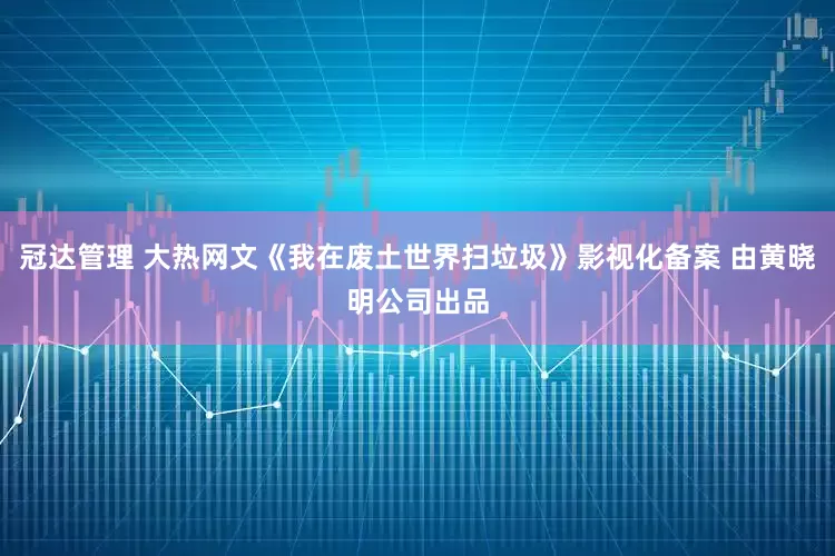 冠达管理 大热网文《我在废土世界扫垃圾》影视化备案 由黄晓明公司出品