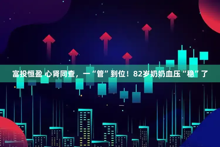富投恒盈 心肾同查，一“管”到位！82岁奶奶血压“稳”了